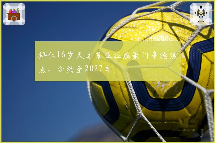 拜仁16岁天才基亚拉成豪门争抢焦点，合约至2027年