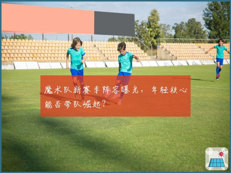 魔术队新赛季阵容曝光，年轻核心能否带队崛起？