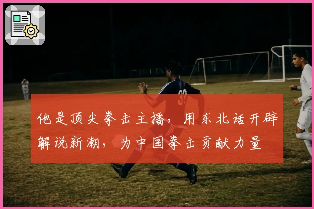 他是顶尖拳击主播，用东北话开辟解说新潮，为中国拳击贡献力量