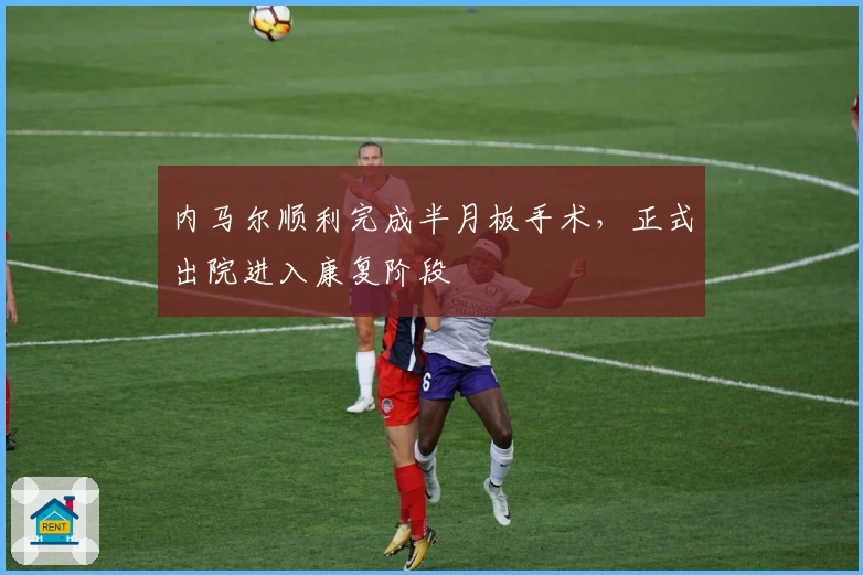 内马尔顺利完成半月板手术，正式出院进入康复阶段