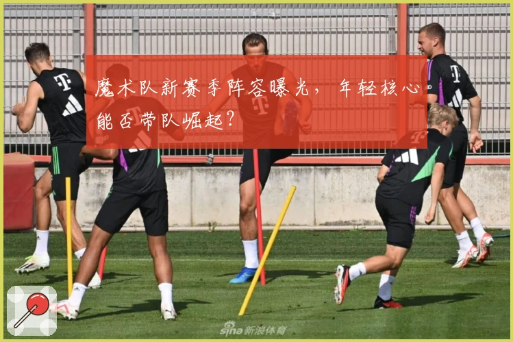 魔术队新赛季阵容曝光，年轻核心能否带队崛起？