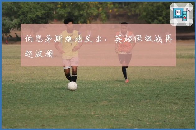 伯恩茅斯绝地反击，英超保级战再起波澜