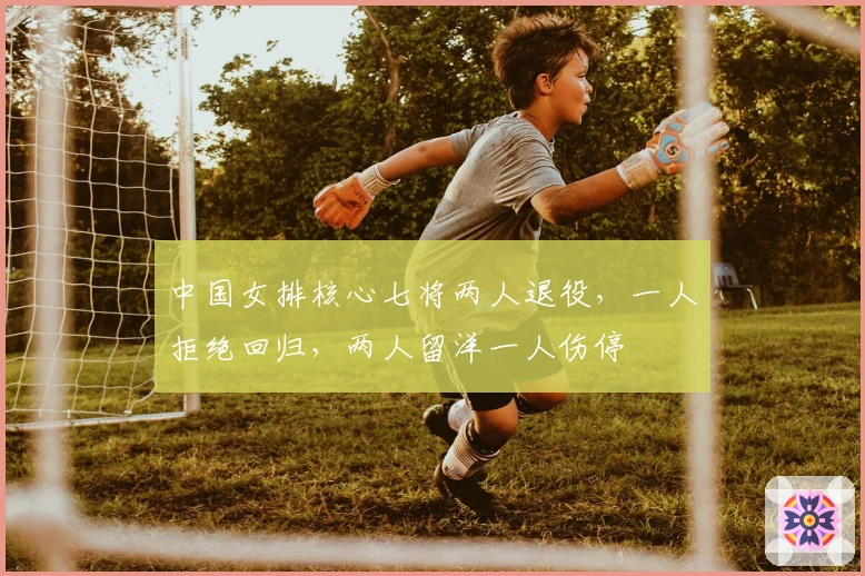 中国女排核心七将两人退役，一人拒绝回归，两人留洋一人伤停