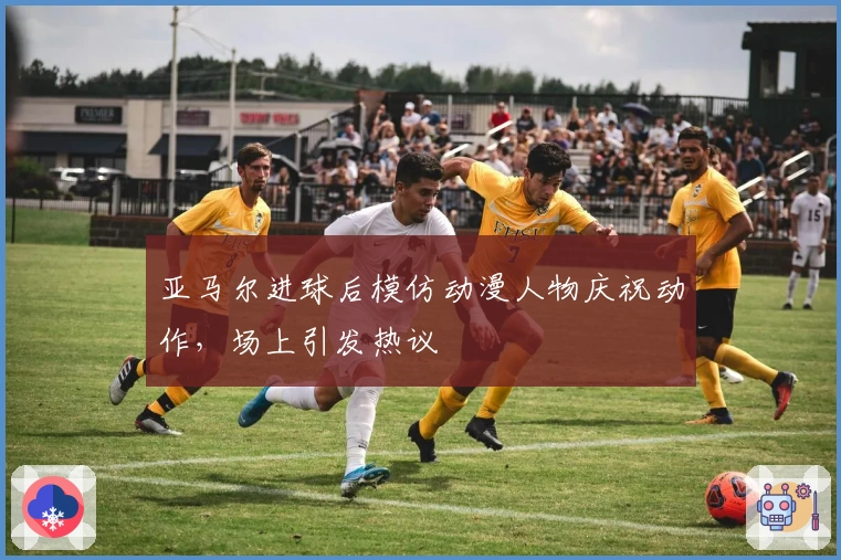 亚马尔进球后模仿动漫人物庆祝动作，场上引发热议